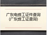 广东电焊工证件查询(广东焊工证查询)