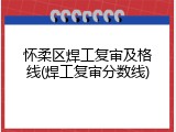 怀柔区焊工复审及格线(焊工复审分数线)