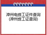 漳州电焊工证件查询(漳州焊工证查询)