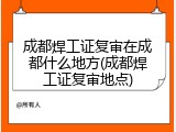 成都焊工证复审在成都什么地方(成都焊工证复审地点)