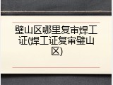 璧山区哪里复审焊工证(焊工证复审璧山区)