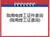 陇南电焊工证件查询(陇南焊工证查询)