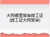 大同哪里复审焊工证(焊工证大同复审)