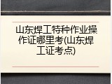 山东焊工特种作业操作证哪里考(山东焊工证考点)