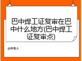 巴中焊工证复审在巴中什么地方(巴中焊工证复审点)