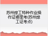 苏州焊工特种作业操作证哪里考(苏州焊工证考点)