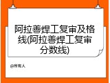 阿拉善焊工复审及格线(阿拉善焊工复审分数线)