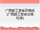 广西焊工复审及格线(广西焊工复审合格标准)