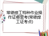 常德焊工特种作业操作证哪里考(常德焊工证考点)