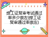 焊工证复审考试通过率多少崇左(焊工证复审通过率崇左)