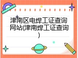 津南区电焊工证查询网站(津南焊工证查询)