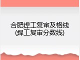 合肥焊工复审及格线(焊工复审分数线)