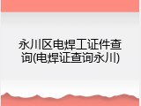 永川区电焊工证件查询(电焊证查询永川)