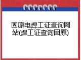 固原电焊工证查询网站(焊工证查询固原)