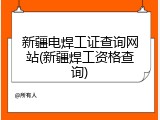 新疆电焊工证查询网站(新疆焊工资格查询)