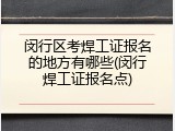 闵行区考焊工证报名的地方有哪些(闵行焊工证报名点)
