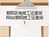 朝阳区电焊工证查询网站(朝阳焊工证查询)