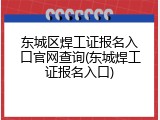 东城区焊工证报名入口官网查询(东城焊工证报名入口)