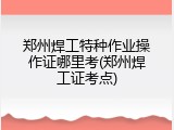 郑州焊工特种作业操作证哪里考(郑州焊工证考点)