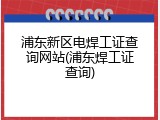 浦东新区电焊工证查询网站(浦东焊工证查询)