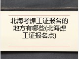 北海考焊工证报名的地方有哪些(北海焊工证报名点)