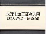 大理电焊工证查询网站(大理焊工证查询)