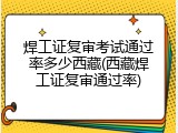焊工证复审考试通过率多少西藏(西藏焊工证复审通过率)