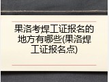 果洛考焊工证报名的地方有哪些(果洛焊工证报名点)