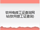 钦州电焊工证查询网站(钦州焊工证查询)