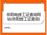 岳阳电焊工证查询网站(岳阳焊工证查询)