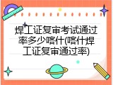 焊工证复审考试通过率多少喀什(喀什焊工证复审通过率)
