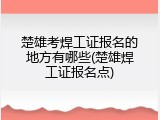 楚雄考焊工证报名的地方有哪些(楚雄焊工证报名点)