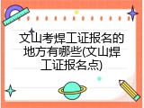 文山考焊工证报名的地方有哪些(文山焊工证报名点)