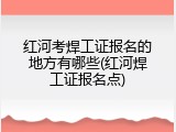 红河考焊工证报名的地方有哪些(红河焊工证报名点)