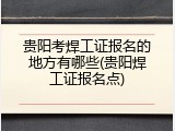贵阳考焊工证报名的地方有哪些(贵阳焊工证报名点)