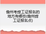 儋州考焊工证报名的地方有哪些(儋州焊工证报名点)