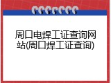 周口电焊工证查询网站(周口焊工证查询)