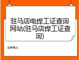 驻马店电焊工证查询网站(驻马店焊工证查询)