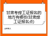甘肃考焊工证报名的地方有哪些(甘肃焊工证报名点)