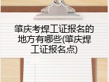 肇庆考焊工证报名的地方有哪些(肇庆焊工证报名点)