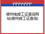 德州电焊工证查询网站(德州焊工证查询)