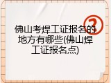 佛山考焊工证报名的地方有哪些(佛山焊工证报名点)