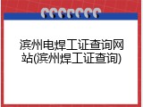 滨州电焊工证查询网站(滨州焊工证查询)