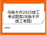 乌鲁木齐2025焊工考试题库(乌鲁木齐焊工考题)