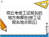 商丘考焊工证报名的地方有哪些(焊工证报名地点商丘)