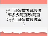 焊工证复审考试通过率多少阿克苏(阿克苏焊工证复审通过率)