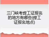 三门峡考焊工证报名的地方有哪些(焊工证报名地点)