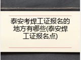 泰安考焊工证报名的地方有哪些(泰安焊工证报名点)