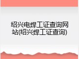 绍兴电焊工证查询网站(绍兴焊工证查询)