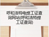呼和浩特电焊工证查询网站(呼和浩特焊工证查询)
